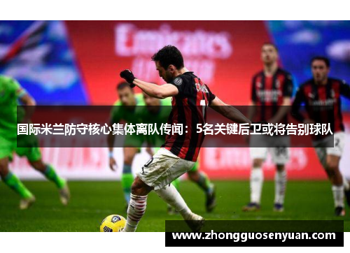国际米兰防守核心集体离队传闻：5名关键后卫或将告别球队